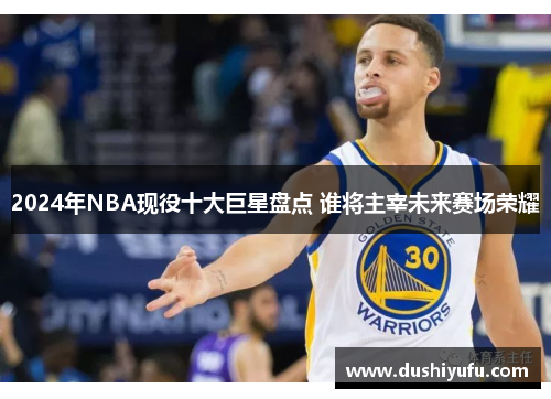 2024年NBA现役十大巨星盘点 谁将主宰未来赛场荣耀