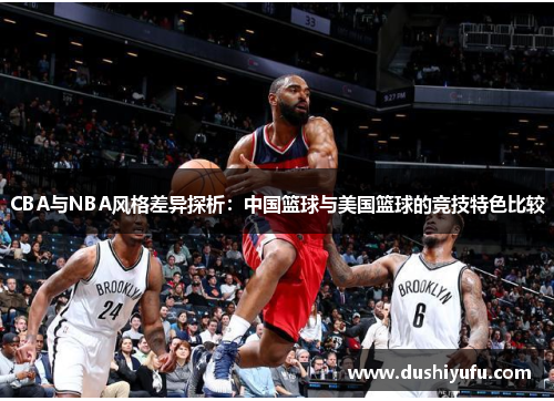 CBA与NBA风格差异探析：中国篮球与美国篮球的竞技特色比较